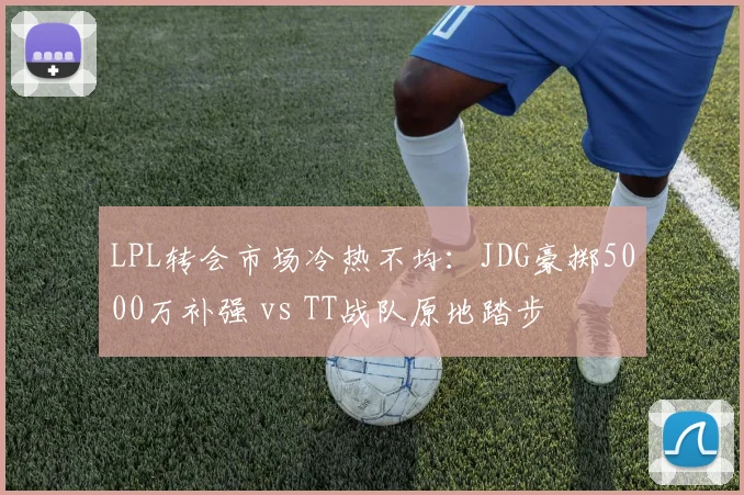 LPL转会市场冷热不均：JDG豪掷5000万补强 vs TT战队原地踏步