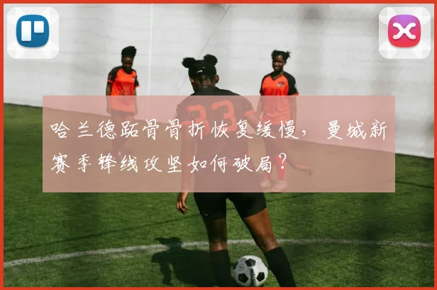 哈兰德跖骨骨折恢复缓慢，曼城新赛季锋线攻坚如何破局？