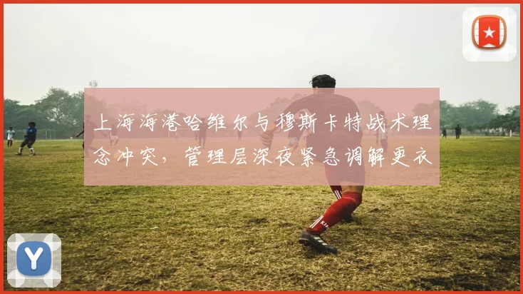 上海海港哈维尔与穆斯卡特战术理念冲突，管理层深夜紧急调解更衣室矛盾