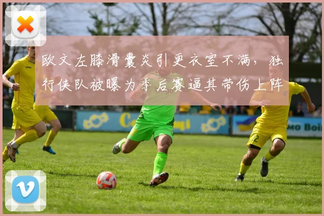 欧文左膝滑囊炎引更衣室不满，独行侠队被曝为季后赛逼其带伤上阵