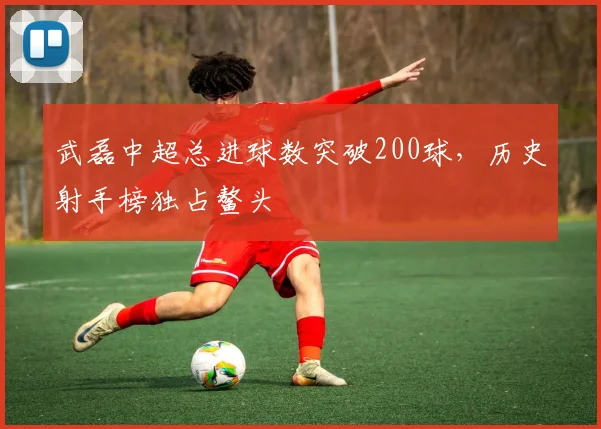 武磊中超总进球数突破200球，历史射手榜独占鳌头